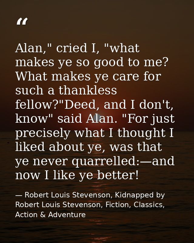Alan," cried I, "what makes ye so good to me? What makes ye care for such a thankless fellow?"Deed, and I don't, know" s — Robert Louis Stevenson, Kidnapped by Robert Louis Stevenson, Fiction, Classics, Action & Adventure