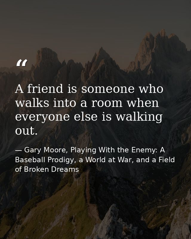 A friend is someone who walks into a room when everyone else is walking out. — Gary Moore, Playing With the Enemy: A Baseball Prodigy, a World at War, and a Field of Broken Dreams