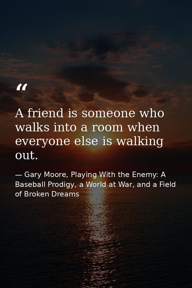 A friend is someone who walks into a room when everyone else is walking out. — Gary Moore, Playing With the Enemy: A Baseball Prodigy, a World at War, and a Field of Broken Dreams