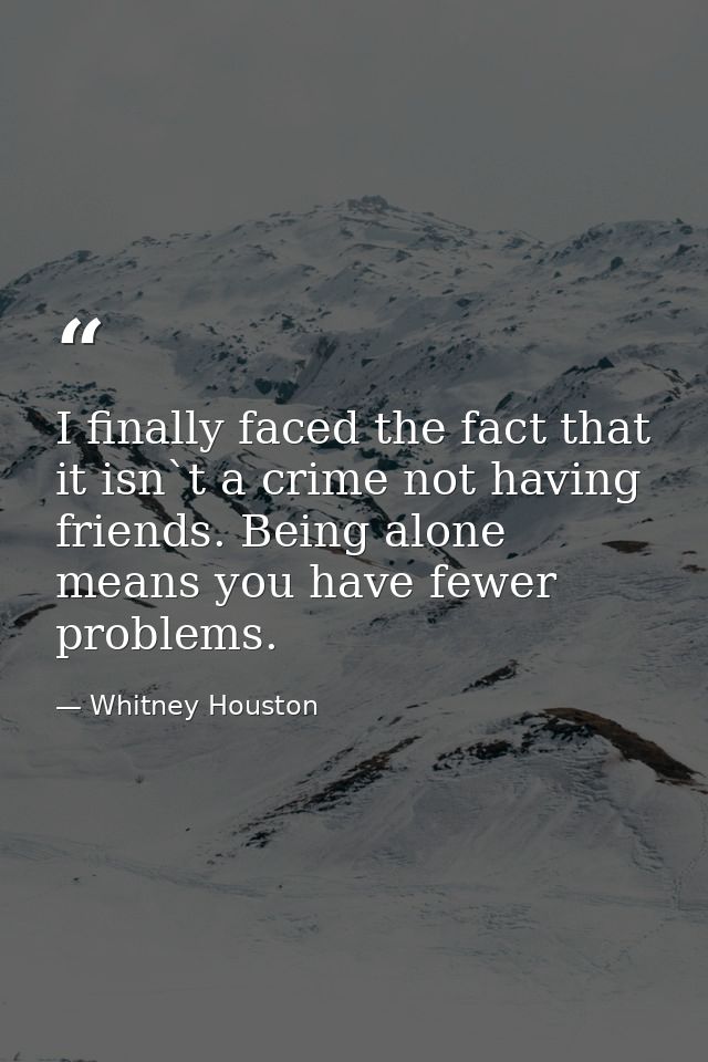 I finally faced the fact that it isn`t a crime not having friends. Being alone means you have fewer problems. — Whitney Houston