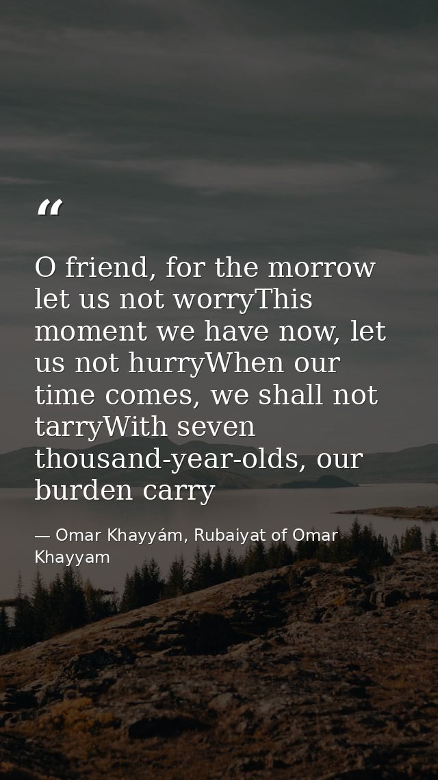 O friend, for the morrow let us not worryThis moment we have now, let us not hurryWhen our time comes, we shall not tarr — Omar Khayyám, Rubaiyat of Omar Khayyam