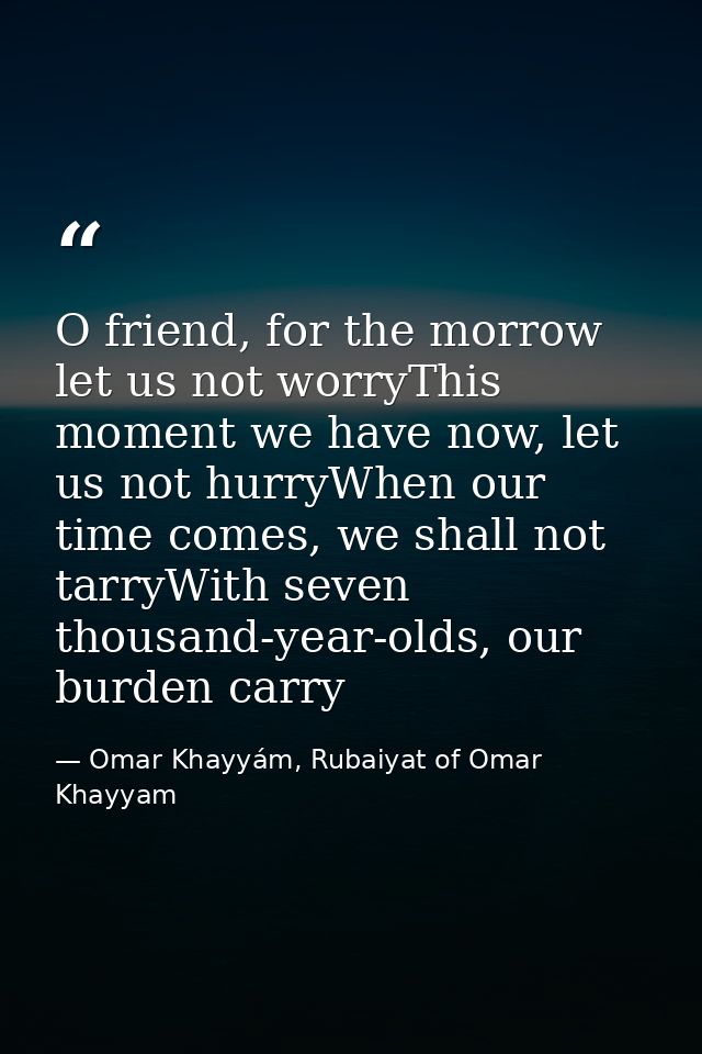 O friend, for the morrow let us not worryThis moment we have now, let us not hurryWhen our time comes, we shall not tarr — Omar Khayyám, Rubaiyat of Omar Khayyam