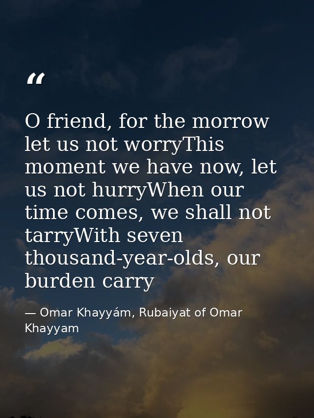 O friend, for the morrow let us not worryThis moment we have now, let us not hurryWhen our time comes, we shall not tarr — Omar Khayyám, Rubaiyat of Omar Khayyam