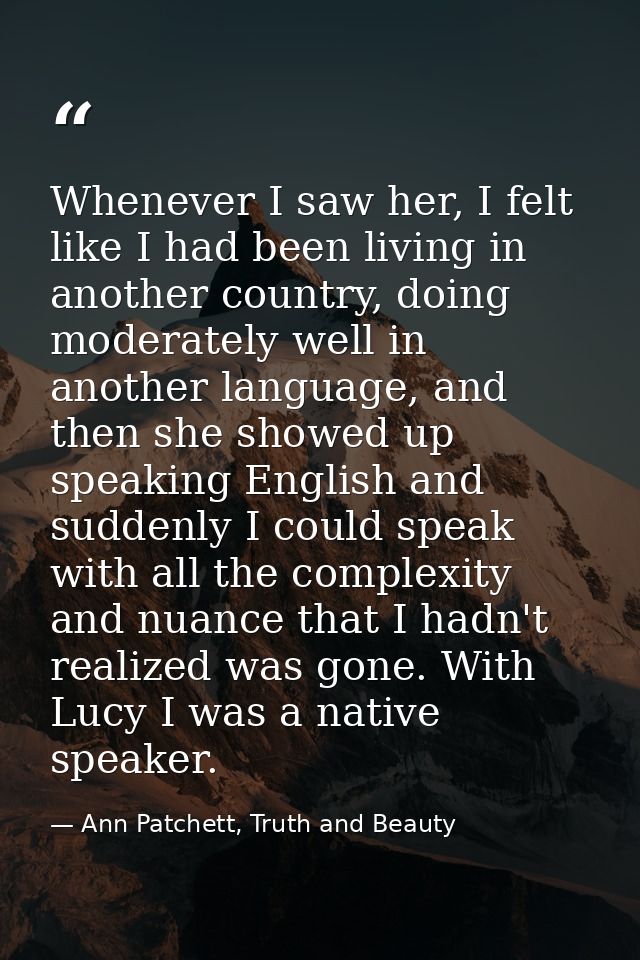Whenever I saw her, I felt like I had been living in another country, doing moderately well in another language, and the — Ann Patchett, Truth and Beauty