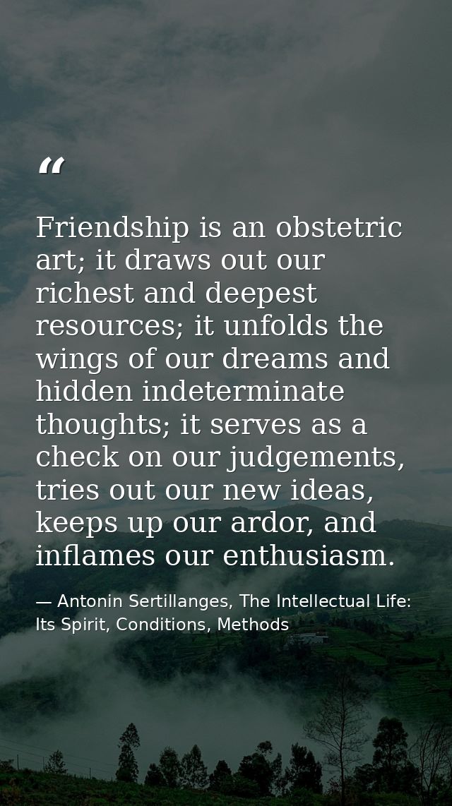 Friendship is an obstetric art; it draws out our richest and deepest resources; it unfolds the wings of our dreams and h — Antonin Sertillanges, The Intellectual Life: Its Spirit, Conditions, Methods