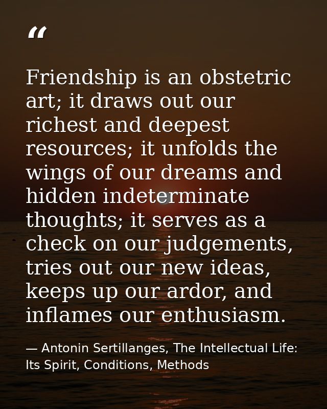 Friendship is an obstetric art; it draws out our richest and deepest resources; it unfolds the wings of our dreams and h — Antonin Sertillanges, The Intellectual Life: Its Spirit, Conditions, Methods