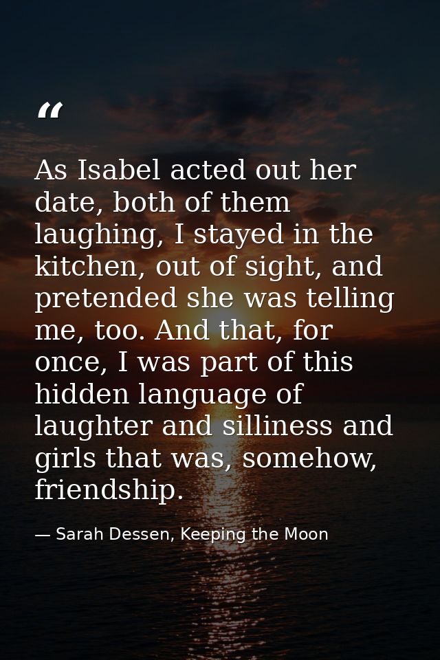 As Isabel acted out her date, both of them laughing, I stayed in the kitchen, out of sight, and pretended she was tellin — Sarah Dessen, Keeping the Moon
