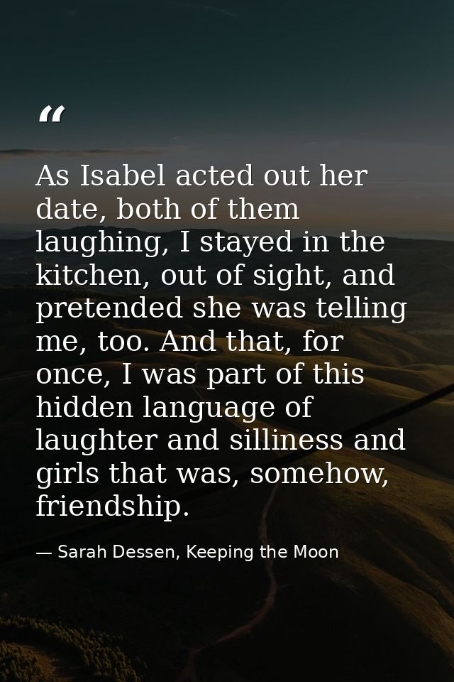 As Isabel acted out her date, both of them laughing, I stayed in the kitchen, out of sight, and pretended she was tellin — Sarah Dessen, Keeping the Moon