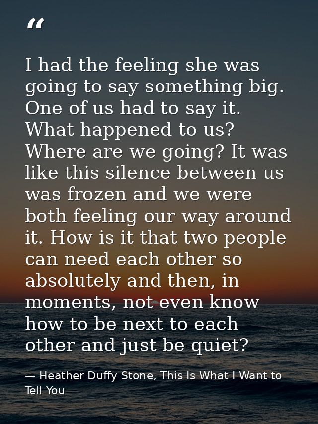 I had the feeling she was going to say something big. One of us had to say it. What happened to us? Where are we going?  — Heather Duffy Stone, This Is What I Want to Tell You