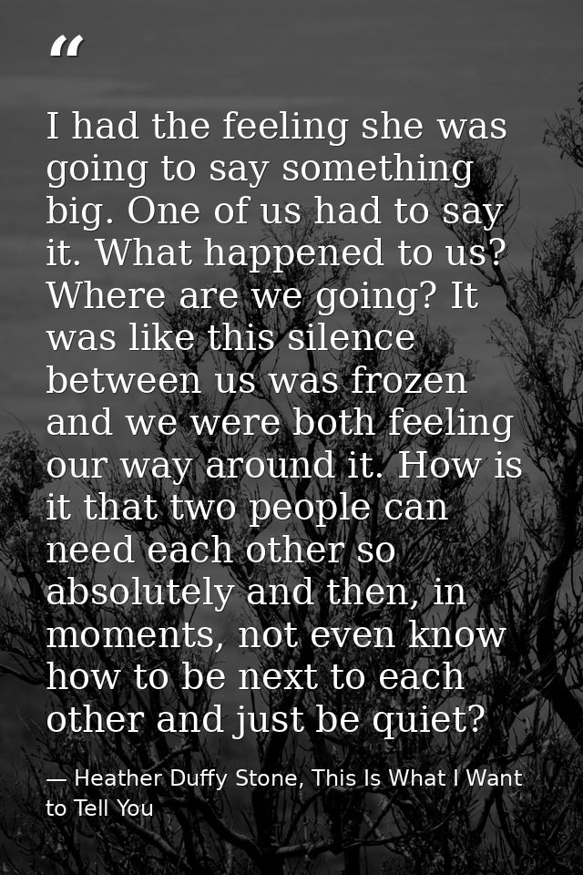 I had the feeling she was going to say something big. One of us had to say it. What happened to us? Where are we going?  — Heather Duffy Stone, This Is What I Want to Tell You