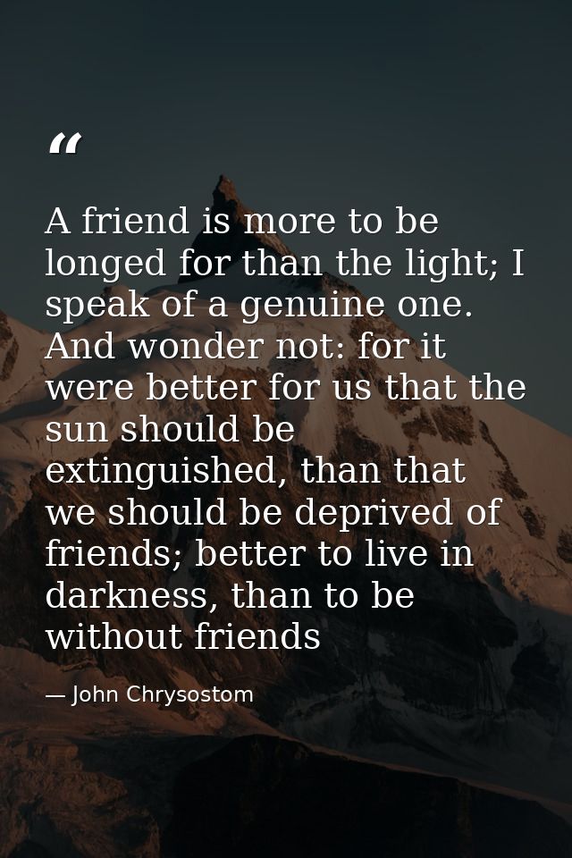A friend is more to be longed for than the light; I speak of a genuine one. And wonder not: for it were better for us th — John Chrysostom