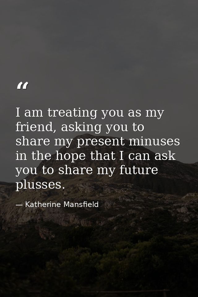I am treating you as my friend, asking you to share my present minuses in the hope that I can ask you to share my future — Katherine Mansfield