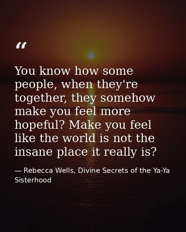 You know how some people, when they're together, they somehow make you feel more hopeful? Make you feel like the world i — Rebecca Wells, Divine Secrets of the Ya-Ya Sisterhood