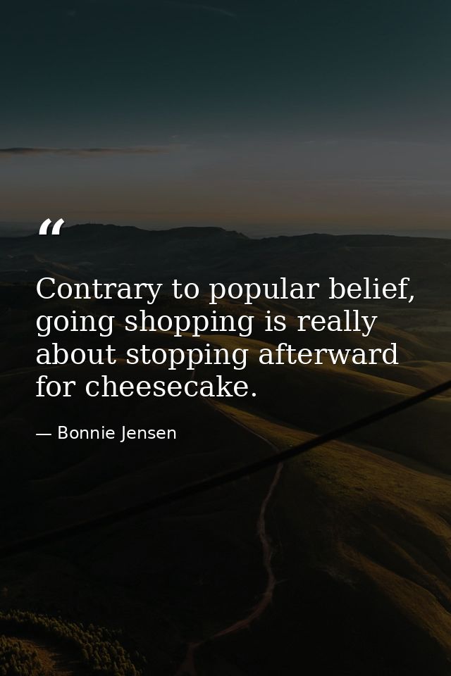 Contrary to popular belief, going shopping is really about stopping afterward for cheesecake. — Bonnie Jensen
