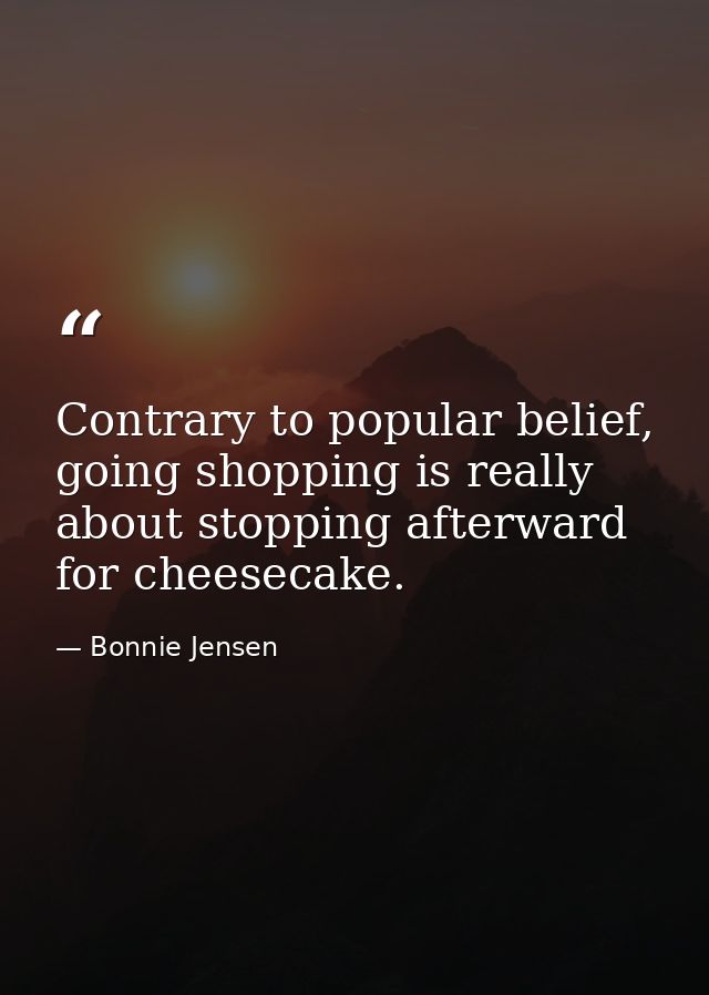 Contrary to popular belief, going shopping is really about stopping afterward for cheesecake. — Bonnie Jensen