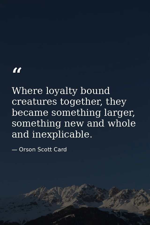 Where loyalty bound creatures together, they became something larger, something new and whole and inexplicable. — Orson Scott Card
