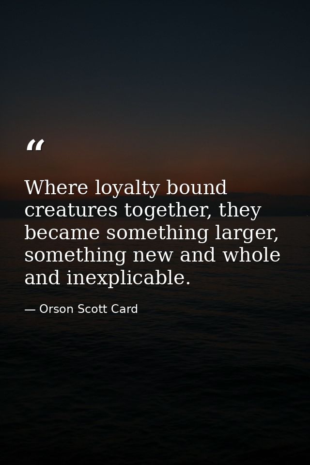 Where loyalty bound creatures together, they became something larger, something new and whole and inexplicable. — Orson Scott Card