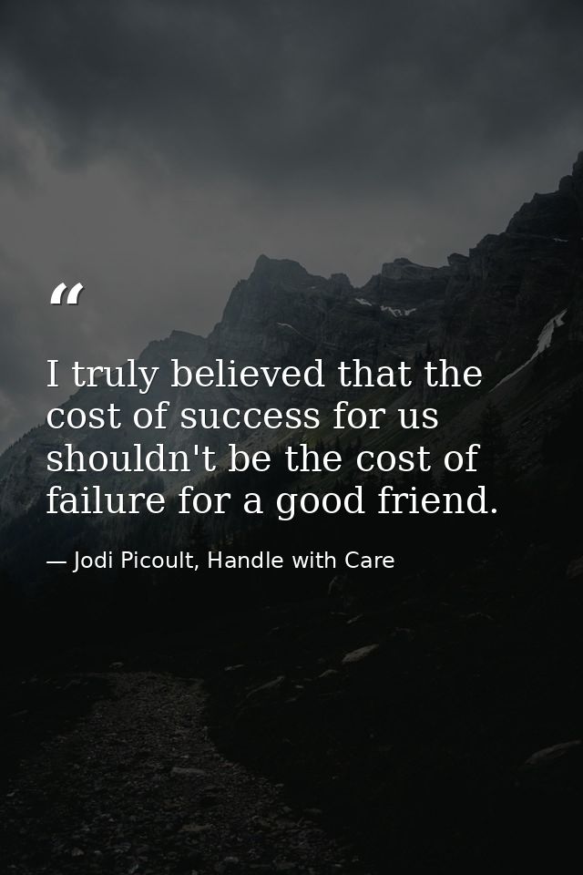 I truly believed that the cost of success for us shouldn't be the cost of failure for a good friend. — Jodi Picoult, Handle with Care