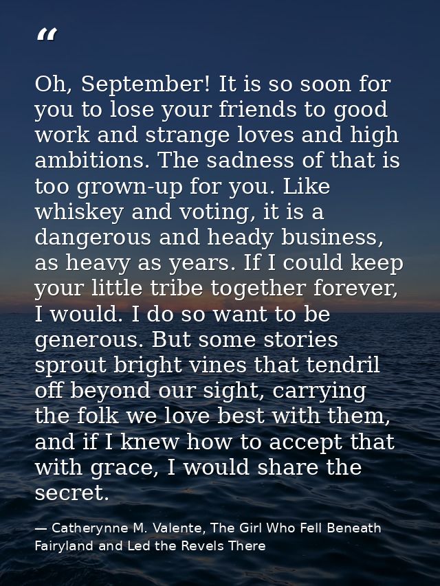 Oh, September! It is so soon for you to lose your friends to good work and strange loves and high ambitions. The sadness — Catherynne M. Valente, The Girl Who Fell Beneath Fairyland and Led the Revels There