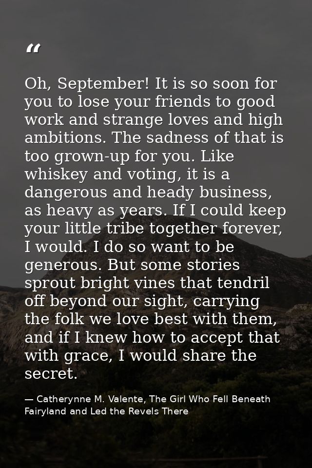 Oh, September! It is so soon for you to lose your friends to good work and strange loves and high ambitions. The sadness — Catherynne M. Valente, The Girl Who Fell Beneath Fairyland and Led the Revels There