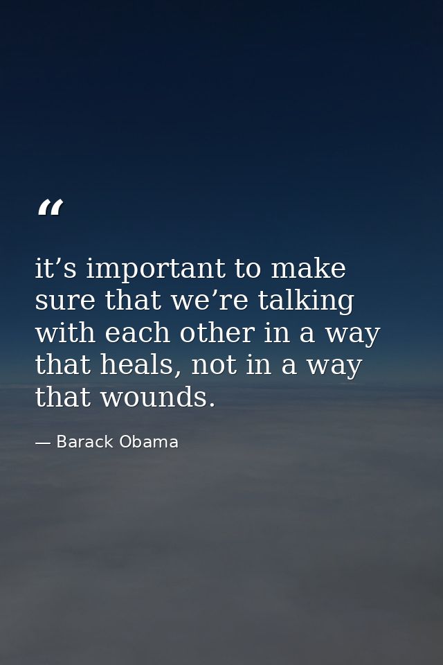 it’s important to make sure that we’re talking with each other in a way that heals, not in a way that wounds. — Barack Obama