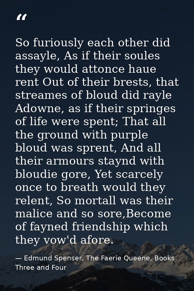 So furiously each other did assayle, As if their soules they would attonce haue rent Out of their brests, that streames  — Edmund Spenser, The Faerie Queene, Books Three and Four