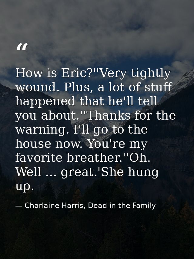 How is Eric?''Very tightly wound. Plus, a lot of stuff happened that he'll tell you about.''Thanks for the warning. I'll — Charlaine Harris, Dead in the Family