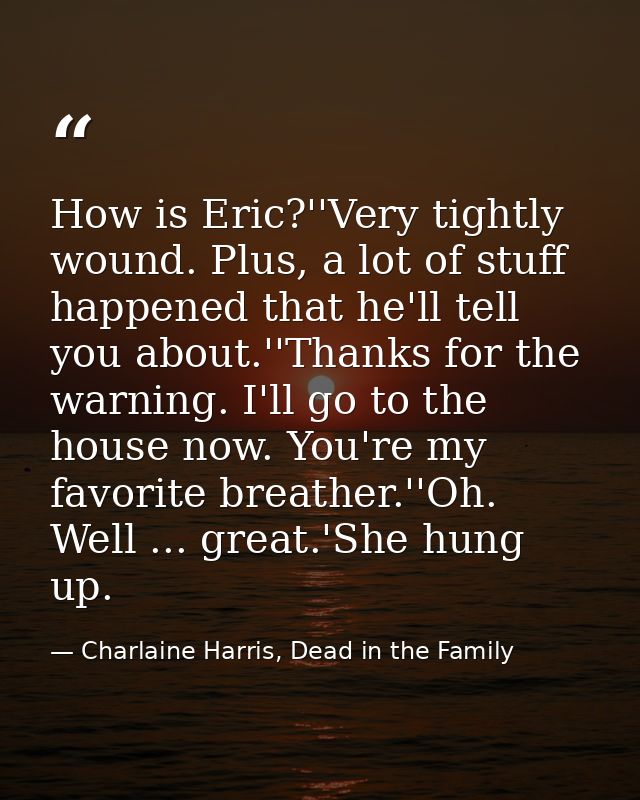 How is Eric?''Very tightly wound. Plus, a lot of stuff happened that he'll tell you about.''Thanks for the warning. I'll — Charlaine Harris, Dead in the Family