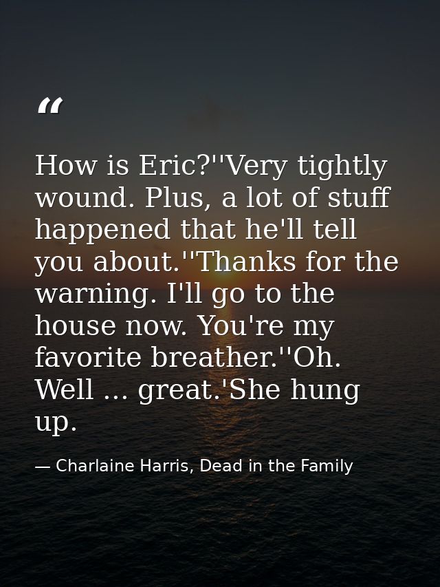 How is Eric?''Very tightly wound. Plus, a lot of stuff happened that he'll tell you about.''Thanks for the warning. I'll — Charlaine Harris, Dead in the Family