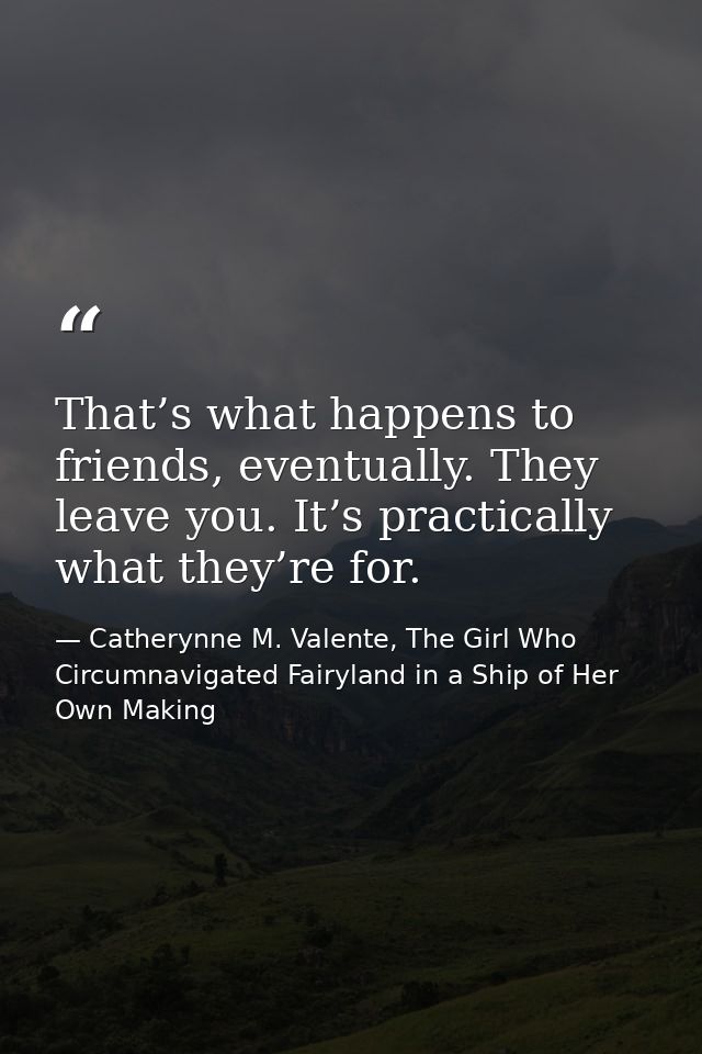 That’s what happens to friends, eventually. They leave you. It’s practically what they’re for. — Catherynne M. Valente, The Girl Who Circumnavigated Fairyland in a Ship of Her Own Making