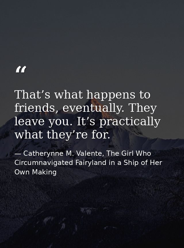 That’s what happens to friends, eventually. They leave you. It’s practically what they’re for. — Catherynne M. Valente, The Girl Who Circumnavigated Fairyland in a Ship of Her Own Making