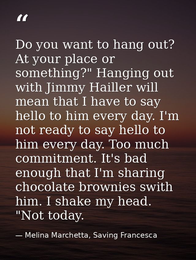 Do you want to hang out? At your place or something?" Hanging out with Jimmy Hailler will mean that I have to say hello  — Melina Marchetta, Saving Francesca