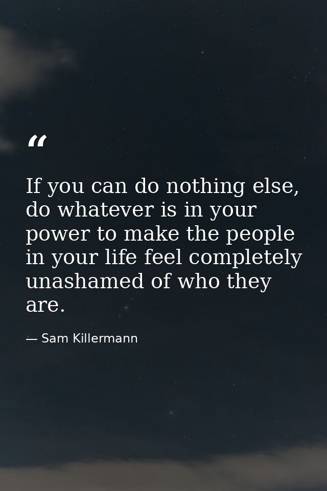 If you can do nothing else, do whatever is in your power to make the people in your life feel completely unashamed of wh — Sam Killermann