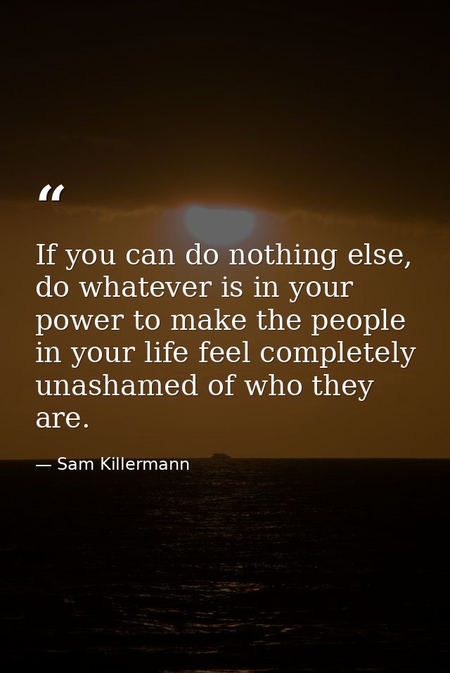 If you can do nothing else, do whatever is in your power to make the people in your life feel completely unashamed of wh — Sam Killermann