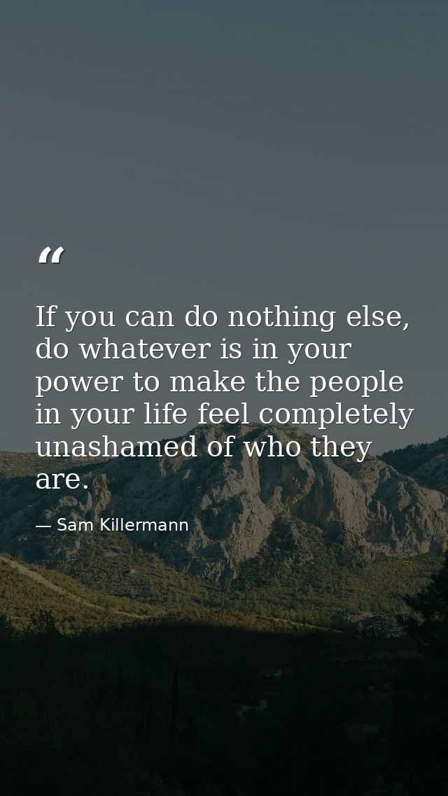 If you can do nothing else, do whatever is in your power to make the people in your life feel completely unashamed of wh — Sam Killermann