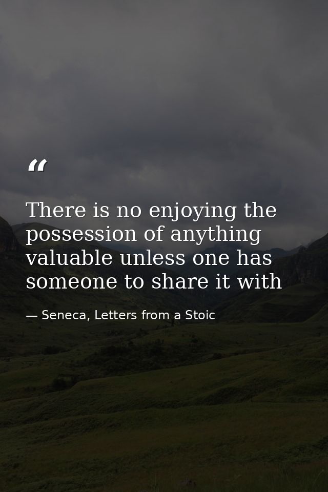 There is no enjoying the possession of anything valuable unless one has someone to share it with — Seneca, Letters from a Stoic