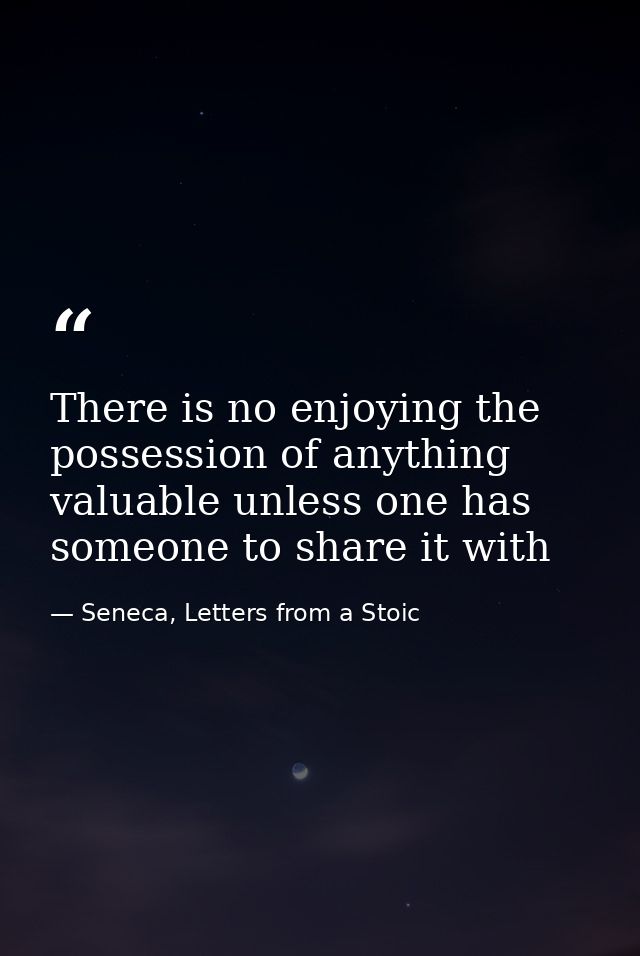 There is no enjoying the possession of anything valuable unless one has someone to share it with — Seneca, Letters from a Stoic