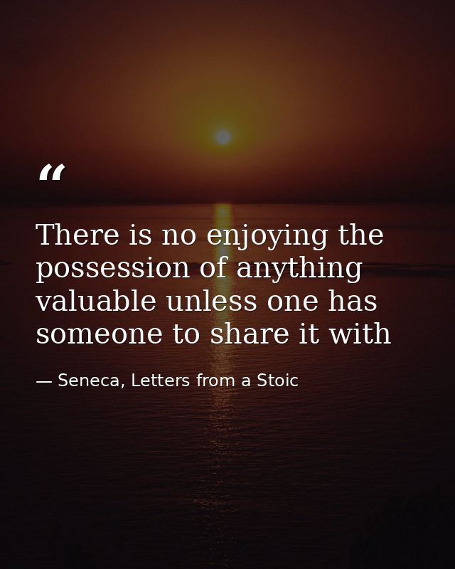 There is no enjoying the possession of anything valuable unless one has someone to share it with — Seneca, Letters from a Stoic
