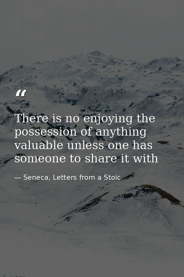 There is no enjoying the possession of anything valuable unless one has someone to share it with — Seneca, Letters from a Stoic