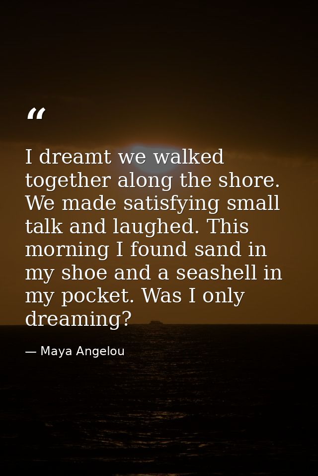 I dreamt we walked together along the shore. We made satisfying small talk and laughed. This morning I found sand in my  — Maya Angelou