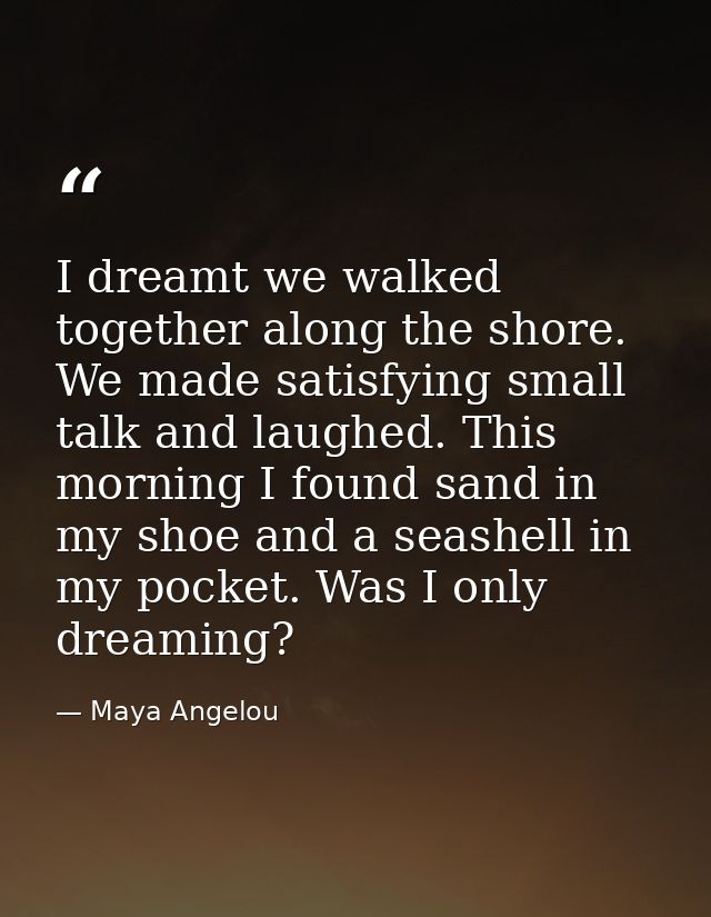 I dreamt we walked together along the shore. We made satisfying small talk and laughed. This morning I found sand in my  — Maya Angelou