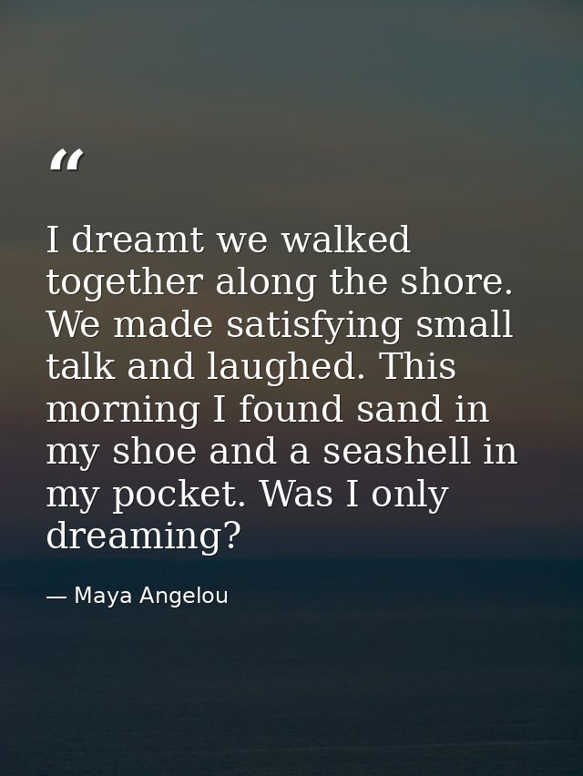 I dreamt we walked together along the shore. We made satisfying small talk and laughed. This morning I found sand in my  — Maya Angelou