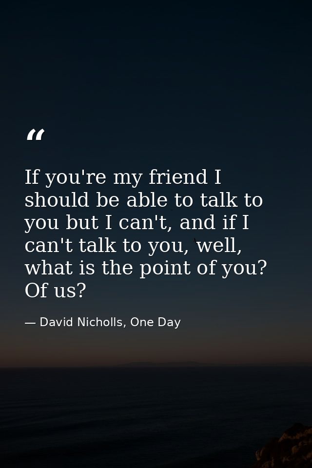 If you're my friend I should be able to talk to you but I can't, and if I can't talk to you, well, what is the point of  — David Nicholls, One Day