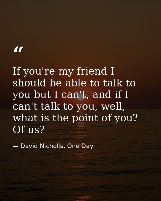 If you're my friend I should be able to talk to you but I can't, and if I can't talk to you, well, what is the point of  — David Nicholls, One Day