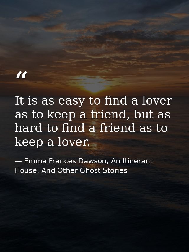 It is as easy to find a lover as to keep a friend, but as hard to find a friend as to keep a lover. — Emma Frances Dawson, An Itinerant House, And Other Ghost Stories