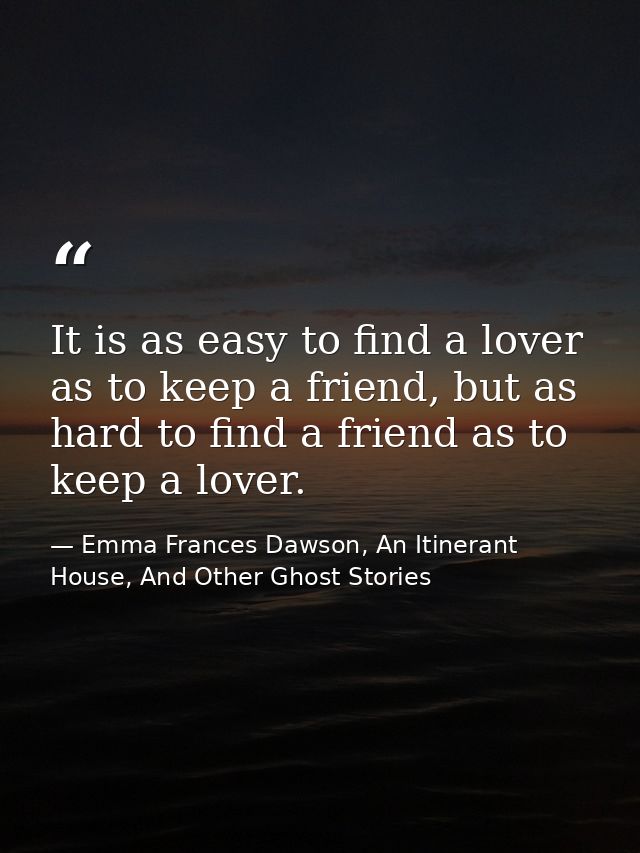 It is as easy to find a lover as to keep a friend, but as hard to find a friend as to keep a lover. — Emma Frances Dawson, An Itinerant House, And Other Ghost Stories