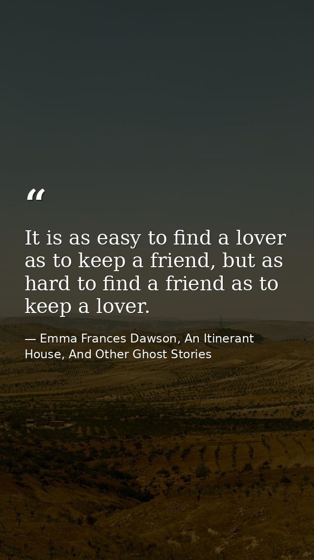 It is as easy to find a lover as to keep a friend, but as hard to find a friend as to keep a lover. — Emma Frances Dawson, An Itinerant House, And Other Ghost Stories