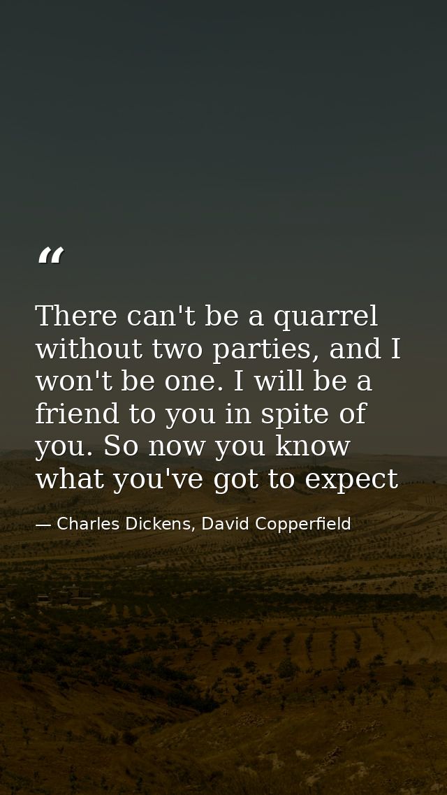 There can't be a quarrel without two parties, and I won't be one. I will be a friend to you in spite of you. So now you  — Charles Dickens, David Copperfield