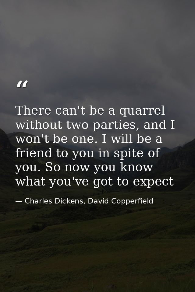 There can't be a quarrel without two parties, and I won't be one. I will be a friend to you in spite of you. So now you  — Charles Dickens, David Copperfield