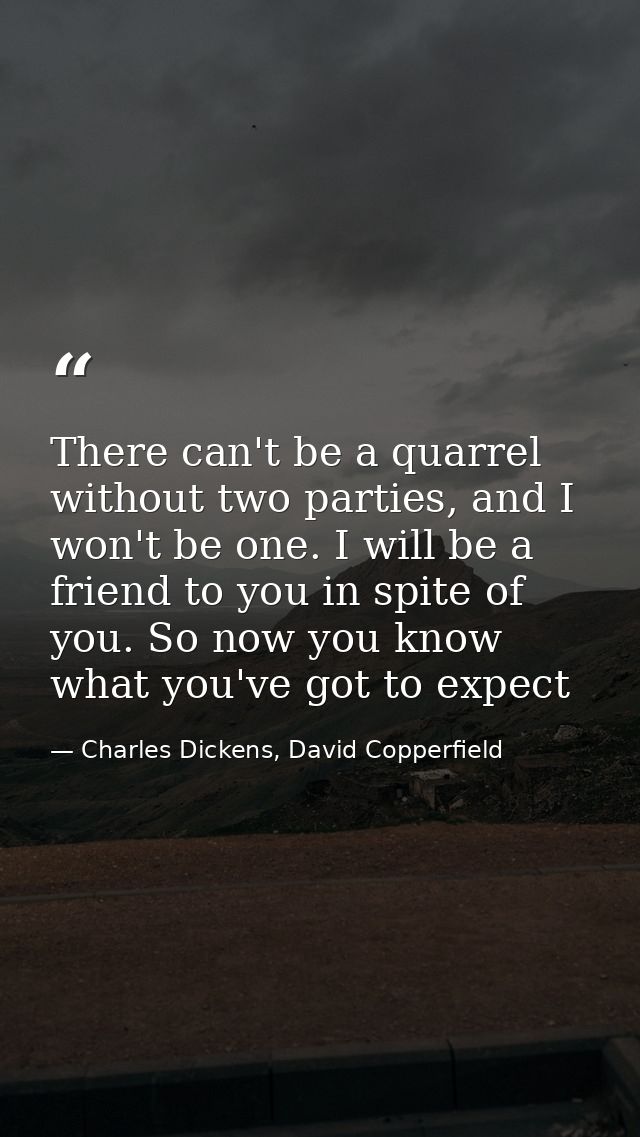 There can't be a quarrel without two parties, and I won't be one. I will be a friend to you in spite of you. So now you  — Charles Dickens, David Copperfield